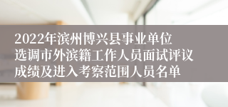 2022年滨州博兴县事业单位选调市外滨籍工作人员面试评议成绩及进入考察范围人员名单