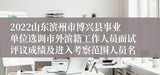 2022山东滨州市博兴县事业单位选调市外滨籍工作人员面试评议成绩及进入考察范围人员名单