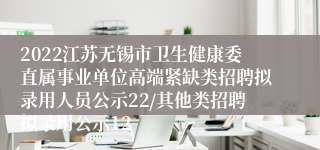 2022江苏无锡市卫生健康委直属事业单位高端紧缺类招聘拟录用人员公示22/其他类招聘拟录用公示12