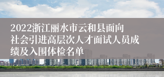 2022浙江丽水市云和县面向社会引进高层次人才面试人员成绩及入围体检名单