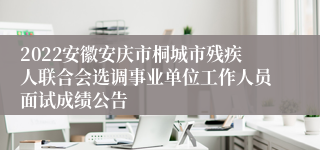 2022安徽安庆市桐城市残疾人联合会选调事业单位工作人员面试成绩公告