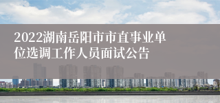 2022湖南岳阳市市直事业单位选调工作人员面试公告