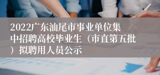 2022广东汕尾市事业单位集中招聘高校毕业生（市直第五批）拟聘用人员公示