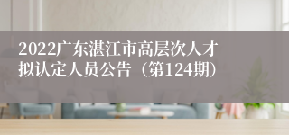 2022广东湛江市高层次人才拟认定人员公告（第124期）