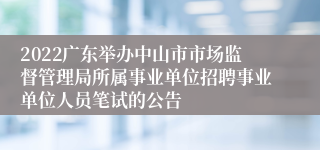 2022广东举办中山市市场监督管理局所属事业单位招聘事业单位人员笔试的公告