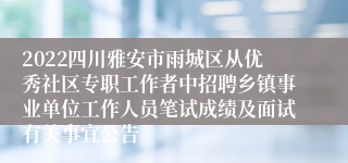 2022四川雅安市雨城区从优秀社区专职工作者中招聘乡镇事业单位工作人员笔试成绩及面试有关事宜公告