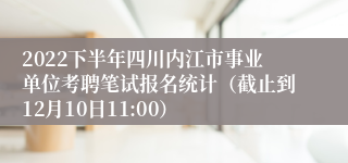 2022下半年四川内江市事业单位考聘笔试报名统计（截止到12月10日11:00）