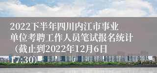 2022下半年四川内江市事业单位考聘工作人员笔试报名统计（截止到2022年12月6日17:30）