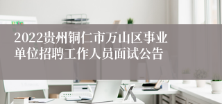 2022贵州铜仁市万山区事业单位招聘工作人员面试公告