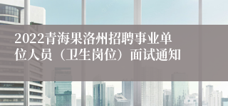 2022青海果洛州招聘事业单位人员（卫生岗位）面试通知