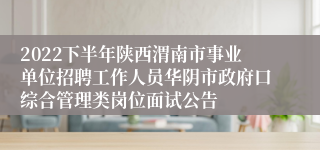 2022下半年陕西渭南市事业单位招聘工作人员华阴市政府口综合管理类岗位面试公告