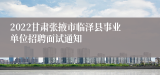 2022甘肃张掖市临泽县事业单位招聘面试通知