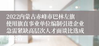 2022内蒙古赤峰市巴林左旗使用旗直事业单位编制引进企业急需紧缺高层次人才面谈比选成绩公告