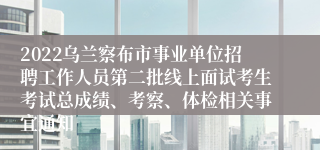 2022乌兰察布市事业单位招聘工作人员第二批线上面试考生考试总成绩、考察、体检相关事宜通知