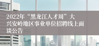 2022年“黑龙江人才周”大兴安岭地区事业单位招聘线上面谈公告