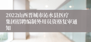 2022山西晋城市沁水县医疗集团招聘编制外用员资格复审通知