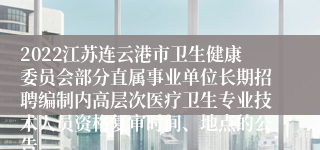 2022江苏连云港市卫生健康委员会部分直属事业单位长期招聘编制内高层次医疗卫生专业技术人员资格复审时间、地点的公告