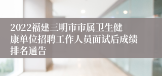 2022福建三明市市属卫生健康单位招聘工作人员面试后成绩排名通告