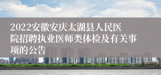 2022安徽安庆太湖县人民医院招聘执业医师类体检及有关事项的公告