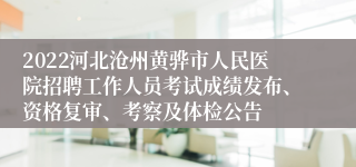 2022河北沧州黄骅市人民医院招聘工作人员考试成绩发布、资格复审、考察及体检公告