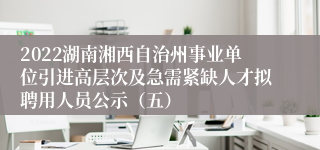 2022湖南湘西自治州事业单位引进高层次及急需紧缺人才拟聘用人员公示（五）