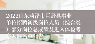 2022山东菏泽市巨野县事业单位招聘初级岗位人员（综合类）部分岗位总成绩及进入体检考察人选名单公告