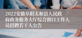 2022安徽阜阳太和县人民政府政务服务大厅综合窗口工作人员招聘若干人公告