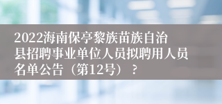 2022海南保亭黎族苗族自治县招聘事业单位人员拟聘用人员名单公告（第12号） ?