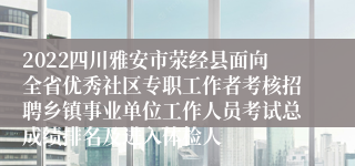 2022四川雅安市荥经县面向全省优秀社区专职工作者考核招聘乡镇事业单位工作人员考试总成绩排名及进入体检人