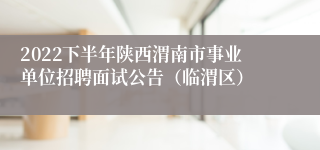 2022下半年陕西渭南市事业单位招聘面试公告（临渭区）