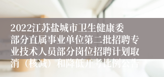 2022江苏盐城市卫生健康委部分直属事业单位第二批招聘专业技术人员部分岗位招聘计划取消（核减）和降低开考比例公告