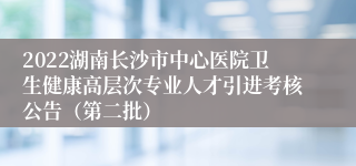 2022湖南长沙市中心医院卫生健康高层次专业人才引进考核公告（第二批）