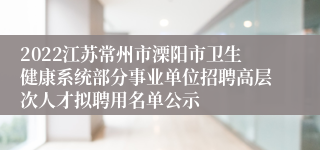 2022江苏常州市溧阳市卫生健康系统部分事业单位招聘高层次人才拟聘用名单公示