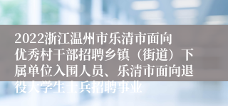 2022浙江温州市乐清市面向优秀村干部招聘乡镇（街道）下属单位入围人员、乐清市面向退役大学生士兵招聘事业