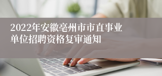 2022年安徽亳州市市直事业单位招聘资格复审通知