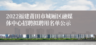 2022福建莆田市城厢区融媒体中心招聘拟聘用名单公示