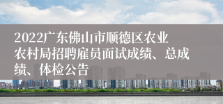 2022广东佛山市顺德区农业农村局招聘雇员面试成绩、总成绩、体检公告