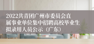 2022共青团广州市委员会直属事业单位集中招聘高校毕业生拟录用人员公示（广东）