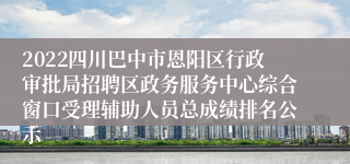 2022四川巴中市恩阳区行政审批局招聘区政务服务中心综合窗口受理辅助人员总成绩排名公示