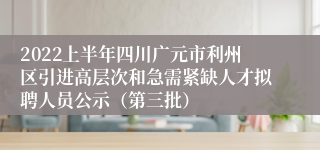 2022上半年四川广元市利州区引进高层次和急需紧缺人才拟聘人员公示（第三批）