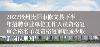 2022贵州贵阳市修文县下半年招聘事业单位工作人员资格复审合格名单及资格复审后减少取消岗位通知