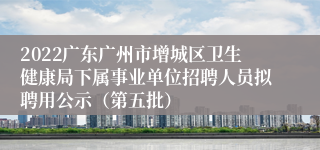 2022广东广州市增城区卫生健康局下属事业单位招聘人员拟聘用公示（第五批）