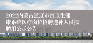 2022内蒙古通辽市直卫生健康系统医疗岗位招聘递补人员拟聘用公示公告