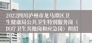 2022四川泸州市龙马潭区卫生健康局公共卫生特别服务岗（医疗卫生其他岗和应急岗）拟招募人员公示