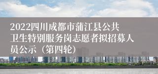 2022四川成都市蒲江县公共卫生特别服务岗志愿者拟招募人员公示（第四轮）