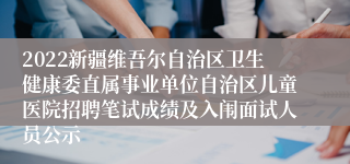 2022新疆维吾尔自治区卫生健康委直属事业单位自治区儿童医院招聘笔试成绩及入闱面试人员公示