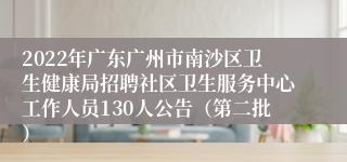 2022年广东广州市南沙区卫生健康局招聘社区卫生服务中心工作人员130人公告（第二批）