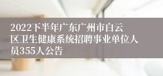 2022下半年广东广州市白云区卫生健康系统招聘事业单位人员355人公告