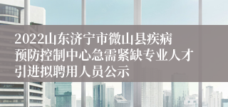 2022山东济宁市微山县疾病预防控制中心急需紧缺专业人才引进拟聘用人员公示