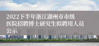 2022下半年浙江湖州市市级医院招聘博士研究生拟聘用人员公示